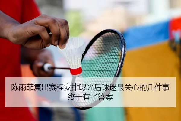 陈雨菲复出赛程安排曝光后球迷最关心的几件事终于有了答案
